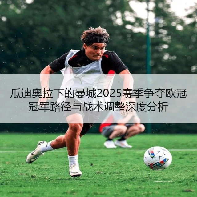 瓜迪奥拉下的曼城2025赛季争夺欧冠冠军路径与战术调整深度分析（kaiyun.com）